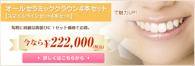 オールセラミッククラウン4本セットで魅力UP! 気軽に綺麗な歯並びに!セット価格でお得。 今なら210,000円 詳しくはこちらから